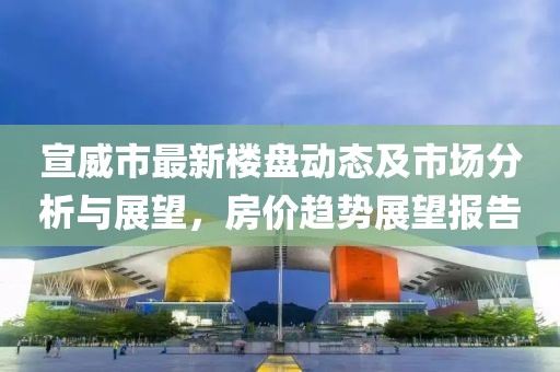 宣威市最新樓盤動(dòng)態(tài)及市場(chǎng)分析與展望，房?jī)r(jià)趨勢(shì)展望報(bào)告