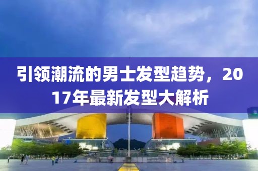 引領潮流的男士發(fā)型趨勢，2017年最新發(fā)型大解析