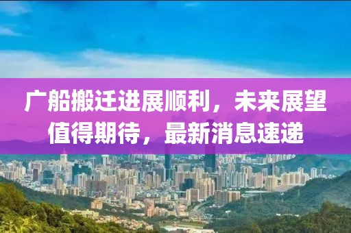廣船搬遷進展順利，未來展望值得期待，最新消息速遞