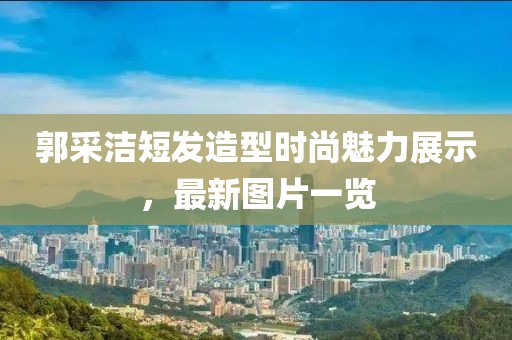 郭采潔短發(fā)造型時(shí)尚魅力展示，最新圖片一覽