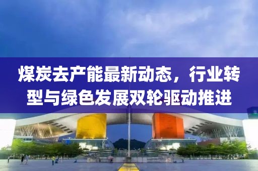 煤炭去產(chǎn)能最新動(dòng)態(tài)，行業(yè)轉(zhuǎn)型與綠色發(fā)展雙輪驅(qū)動(dòng)推進(jìn)