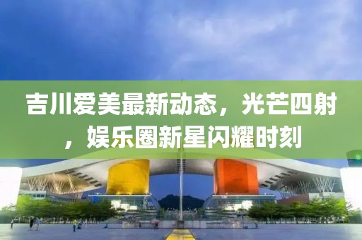 吉川愛美最新動態(tài)，光芒四射，娛樂圈新星閃耀時刻