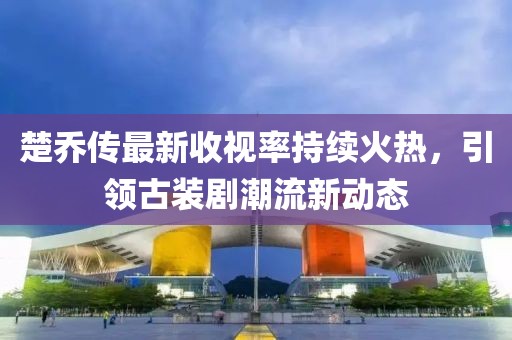 楚喬傳最新收視率持續(xù)火熱，引領古裝劇潮流新動態(tài)
