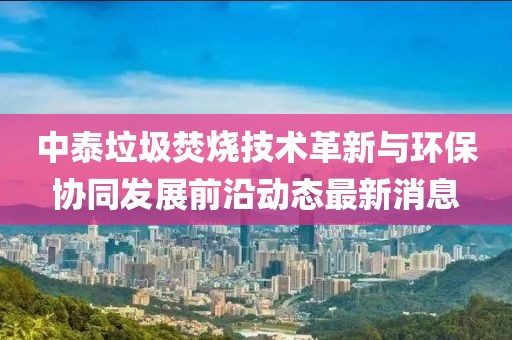 中泰垃圾焚燒技術(shù)革新與環(huán)保協(xié)同發(fā)展前沿動(dòng)態(tài)最新消息