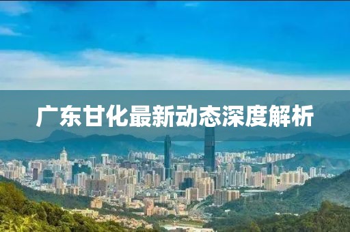 廣東甘化最新動(dòng)態(tài)深度解析