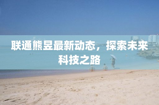 聯(lián)通熊昱最新動(dòng)態(tài)，探索未來科技之路