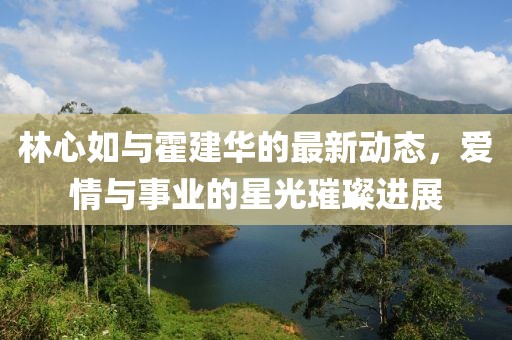 林心如與霍建華的最新動態(tài)，愛情與事業(yè)的星光璀璨進展
