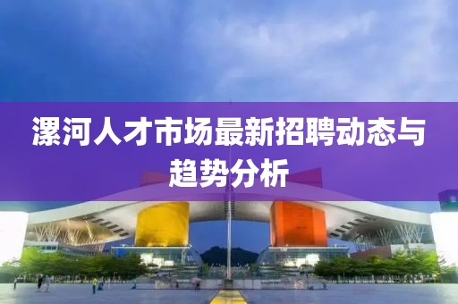 漯河人才市場最新招聘動(dòng)態(tài)與趨勢分析