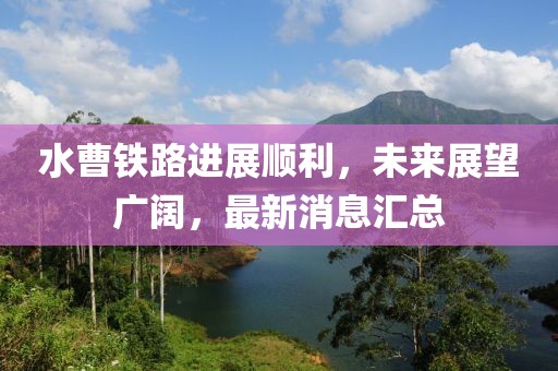 水曹鐵路進(jìn)展順利，未來展望廣闊，最新消息匯總