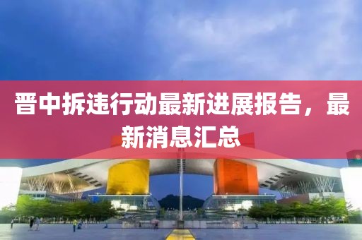 晉中拆違行動(dòng)最新進(jìn)展報(bào)告，最新消息匯總