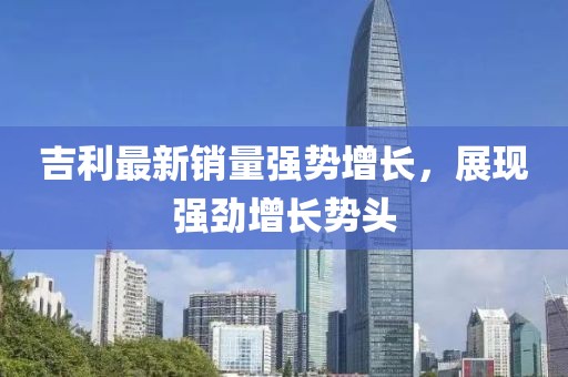 吉利最新銷量強(qiáng)勢(shì)增長(zhǎng)，展現(xiàn)強(qiáng)勁增長(zhǎng)勢(shì)頭
