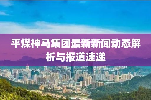 平煤神馬集團(tuán)最新新聞動(dòng)態(tài)解析與報(bào)道速遞