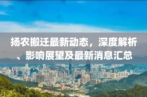 揚農(nóng)搬遷最新動態(tài)，深度解析、影響展望及最新消息匯總