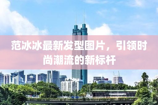 范冰冰最新發(fā)型圖片，引領(lǐng)時尚潮流的新標(biāo)桿