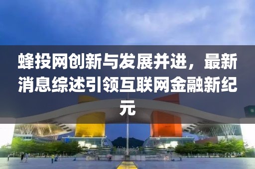 蜂投網(wǎng)創(chuàng)新與發(fā)展并進，最新消息綜述引領(lǐng)互聯(lián)網(wǎng)金融新紀(jì)元