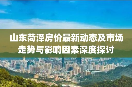山東菏澤房價最新動態(tài)及市場走勢與影響因素深度探討