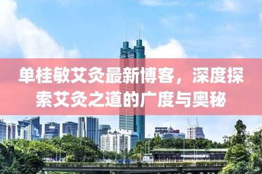 單桂敏艾灸最新博客，深度探索艾灸之道的廣度與奧秘