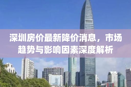 深圳房價(jià)最新降價(jià)消息，市場趨勢(shì)與影響因素深度解析