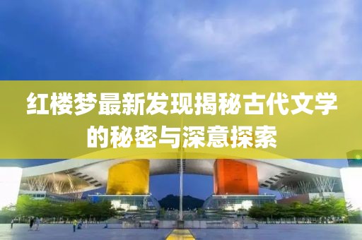 紅樓夢(mèng)最新發(fā)現(xiàn)揭秘古代文學(xué)的秘密與深意探索