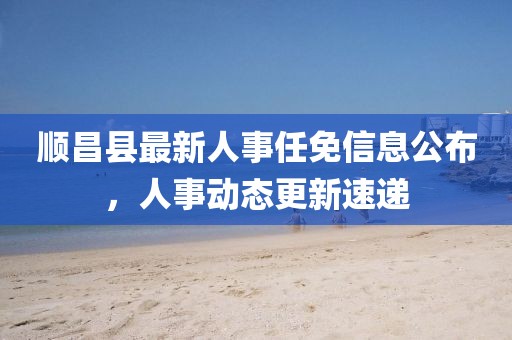 順昌縣最新人事任免信息公布，人事動(dòng)態(tài)更新速遞