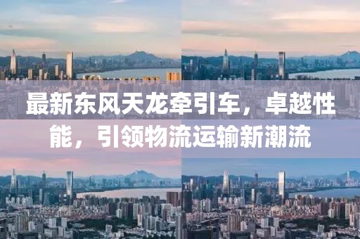 最新東風天龍牽引車，卓越性能，引領物流運輸新潮流
