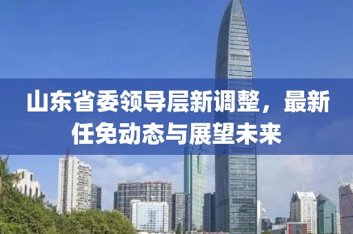 山東省委領(lǐng)導(dǎo)層新調(diào)整，最新任免動態(tài)與展望未來