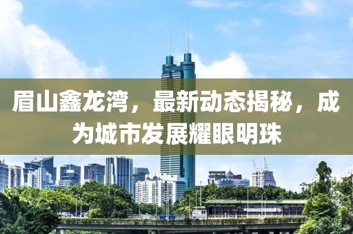 眉山鑫龍灣，最新動態(tài)揭秘，成為城市發(fā)展耀眼明珠