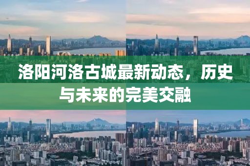 洛陽河洛古城最新動態(tài)，歷史與未來的完美交融