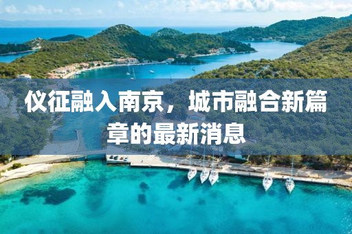 儀征融入南京，城市融合新篇章的最新消息