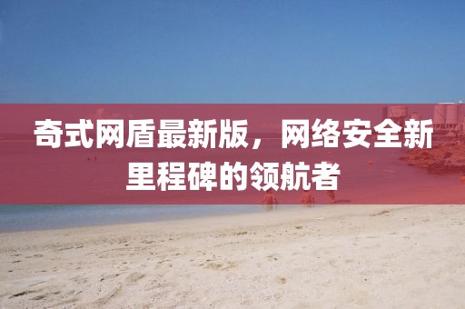 奇式網(wǎng)盾最新版，網(wǎng)絡(luò)安全新里程碑的領(lǐng)航者