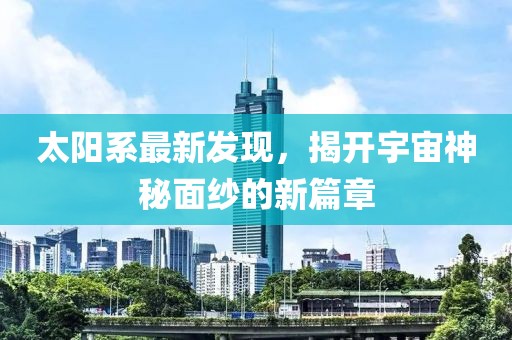 太陽系最新發(fā)現(xiàn)，揭開宇宙神秘面紗的新篇章
