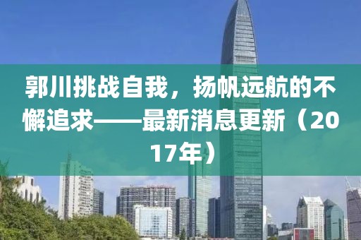 郭川挑戰(zhàn)自我，揚帆遠航的不懈追求——最新消息更新（2017年）