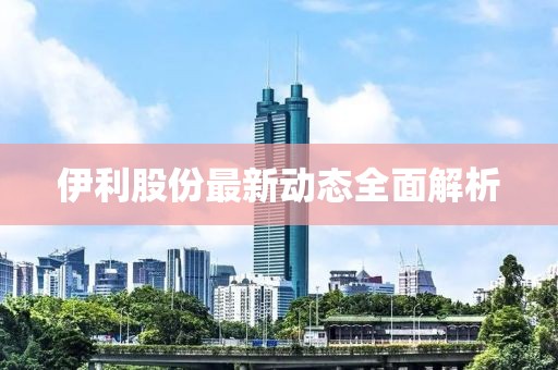 伊利股份最新動態(tài)全面解析