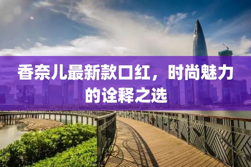 香奈兒最新款口紅，時(shí)尚魅力的詮釋之選