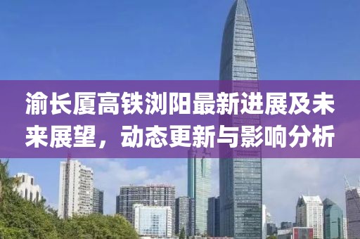 渝長廈高鐵瀏陽最新進展及未來展望，動態(tài)更新與影響分析