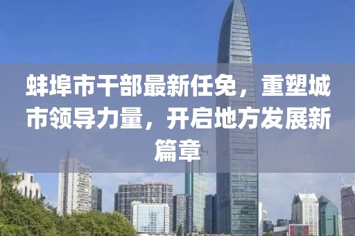 蚌埠市干部最新任免，重塑城市領(lǐng)導(dǎo)力量，開啟地方發(fā)展新篇章
