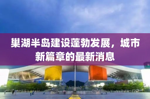 巢湖半島建設蓬勃發(fā)展，城市新篇章的最新消息