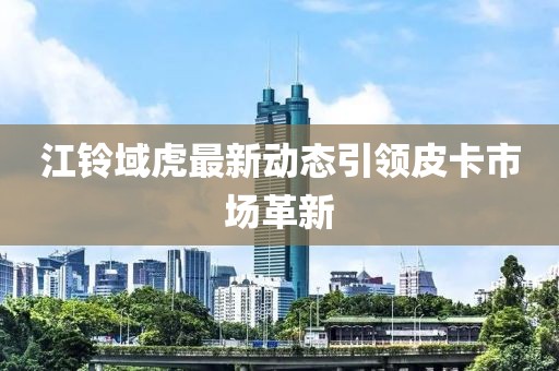 江鈴域虎最新動(dòng)態(tài)引領(lǐng)皮卡市場(chǎng)革新