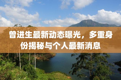 曾進(jìn)生最新動(dòng)態(tài)曝光，多重身份揭秘與個(gè)人最新消息