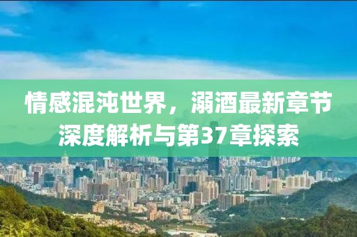 情感混沌世界，溺酒最新章節(jié)深度解析與第37章探索