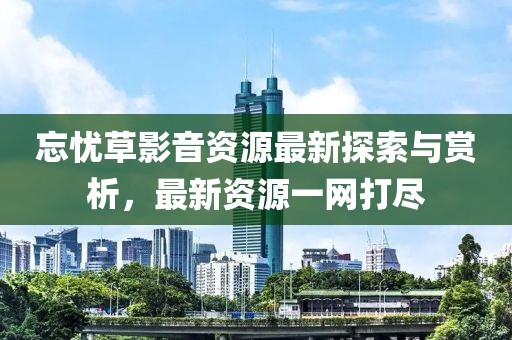 忘憂草影音資源最新探索與賞析，最新資源一網(wǎng)打盡