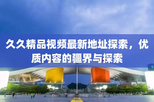 久久精品視頻最新地址探索，優(yōu)質內容的疆界與探索