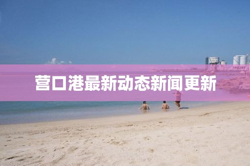 營口港最新動態(tài)新聞更新