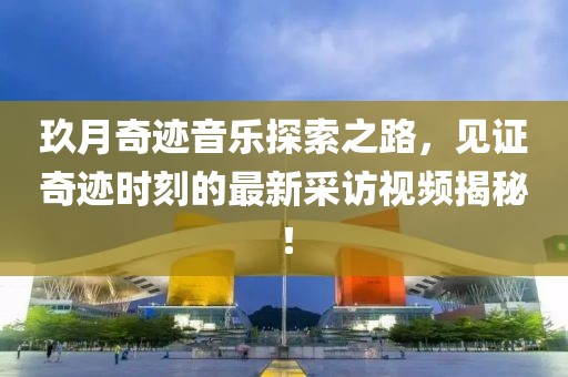 玖月奇跡音樂探索之路，見證奇跡時刻的最新采訪視頻揭秘！