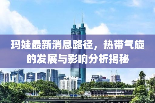 瑪娃最新消息路徑，熱帶氣旋的發(fā)展與影響分析揭秘