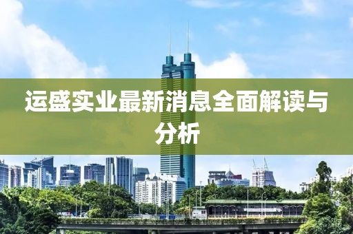 運(yùn)盛實(shí)業(yè)最新消息全面解讀與分析