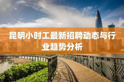 昆明小時工最新招聘動態(tài)與行業(yè)趨勢分析