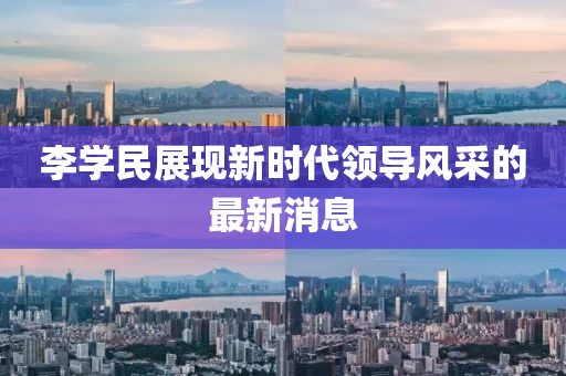 李學(xué)民展現(xiàn)新時(shí)代領(lǐng)導(dǎo)風(fēng)采的最新消息