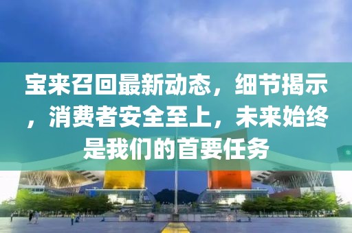 寶來召回最新動(dòng)態(tài)，細(xì)節(jié)揭示，消費(fèi)者安全至上，未來始終是我們的首要任務(wù)