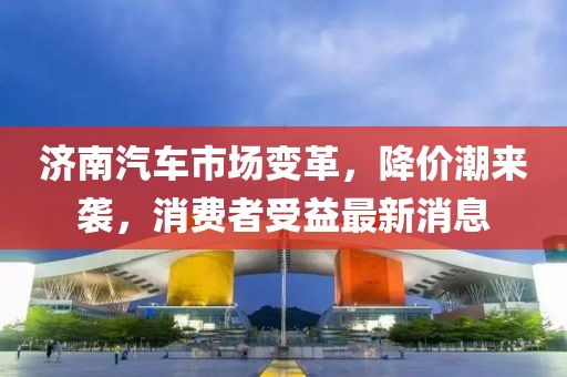 濟(jì)南汽車市場(chǎng)變革，降價(jià)潮來襲，消費(fèi)者受益最新消息